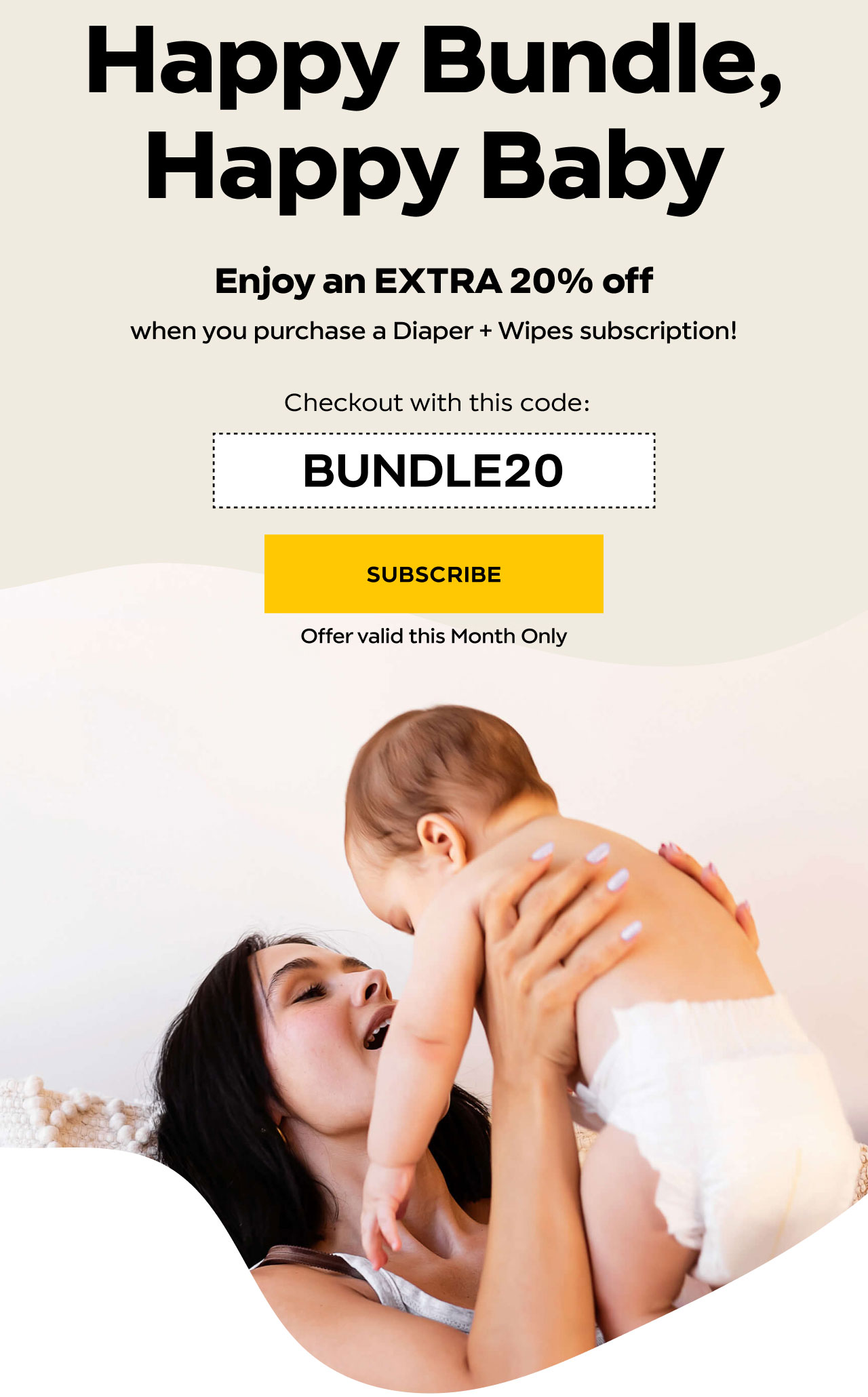 Happy Bundle, Happy Baby. Enjoy an EXTRA 20% off when you purchase a Diaper + Wipes subscription!  Checkout with this code: BUNDLE20. SUBSCRIBE. Offer valid this Month Only