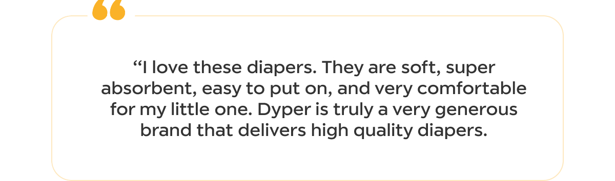 I love these diapers. They are soft, super absorbent, easy to put on, and very comfortable for my little one. Dyper is truly a very generous brand that delivers high quality diapers.