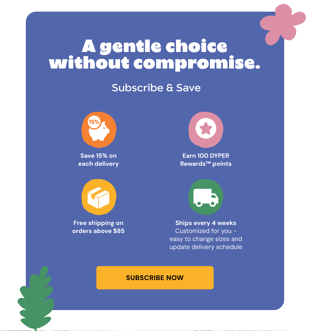 A gentle choice without compromise. Subscribe & Save. Save 15% on each delivery, Earn 100 DYPER Rewardsâ„¢ points, Free shipping on orders above $85, Ships every 4 weeks Customized for you - easy to change sizes and update delivery schedule. Subscribe Now