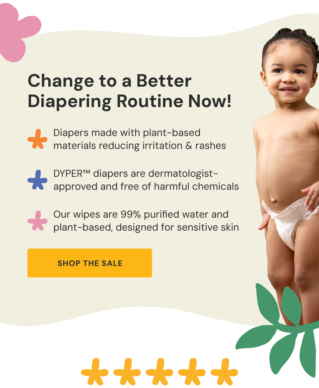 Change to a Better. Diapering Routine Now! Diapers made with plant-based materials reducing irritation & rashes. DYPER™ diapers are dermatologist-approved and free of harmful chemicals. Our wipes are 99% purified water and plant-based, designed for sensitive skin. Shop the sale