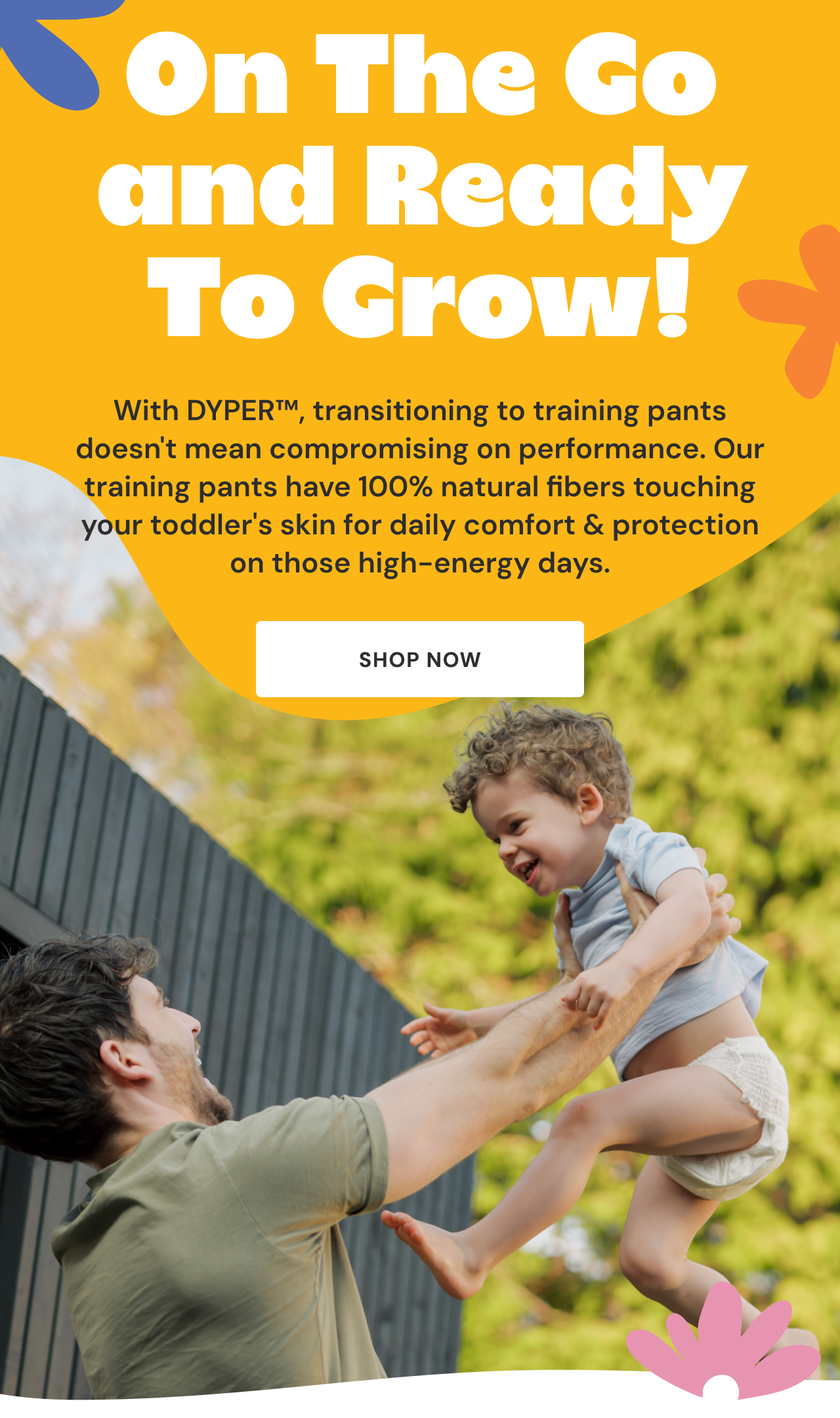 On The Go and Ready To Grow! With DYPER™, transitioning to training pants doesn't mean compromising on performance. Our training pants have 100% natural fibers touching your toddler's skin for daily comfort & protection on those high-energy days. Shop now
