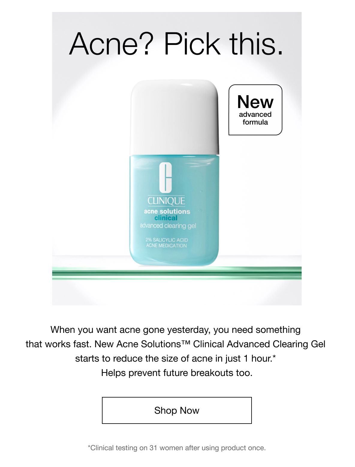 Acne? Pick this. | New advanced formula | When you want acne gone yesterday, you need something that works fast. New Acne Solutions™ Clinical Advanced Clearing Gel starts to reduce the size of acne in just 1 hour.* Helps prevent future breakouts too. | Shop Now | *Clinical testing on 31 women after using product once.