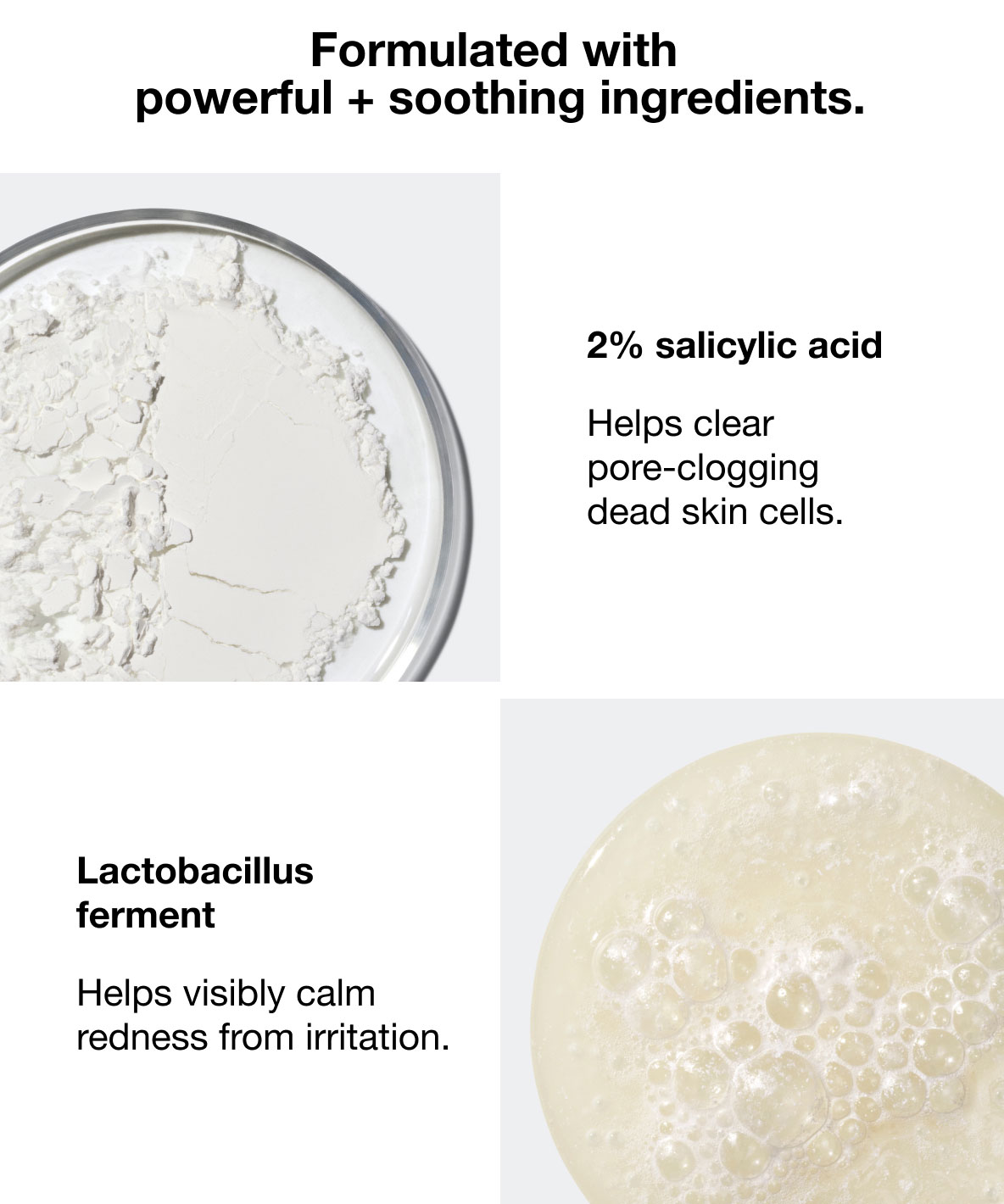 Formulated with powerful + soothing ingredients. | 2% salicylic acid | Helps clear pore-clogging dead skin cells. | Lactobacillus ferment | Helps visibly calm redness from irritation.