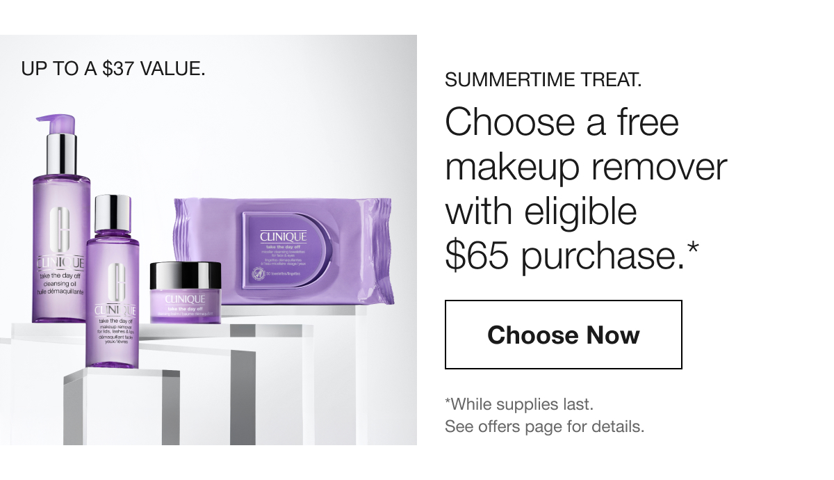 UP TO A $37 VALUE. SUMMERTIME TREAT. Choose a free makeup remover with eligible $65 purchase.* Choose Now | *While supplies last. See offers page for details.