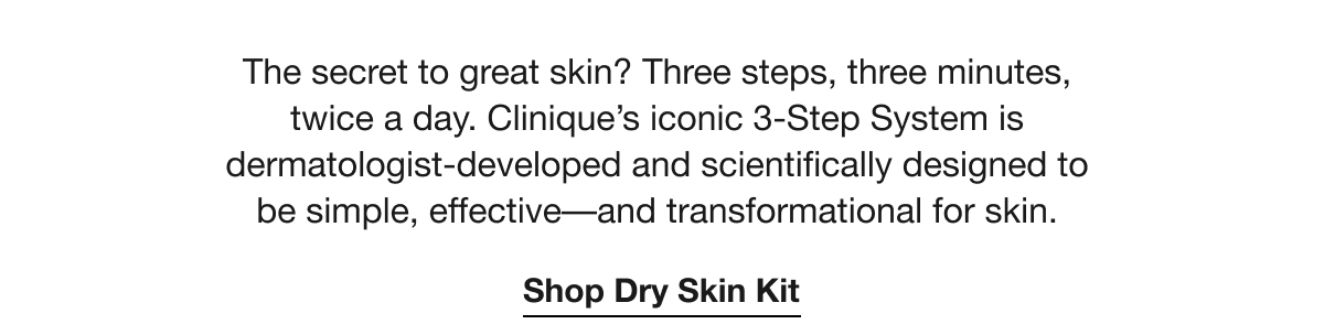 The secret to great skin? Three steps, three minutes, twice a day. Clinique's iconic 3-Step System is dermatologist-developed and scientifically designed to be simple, effective-and transformational for skin. Shop Dry Skin Kit