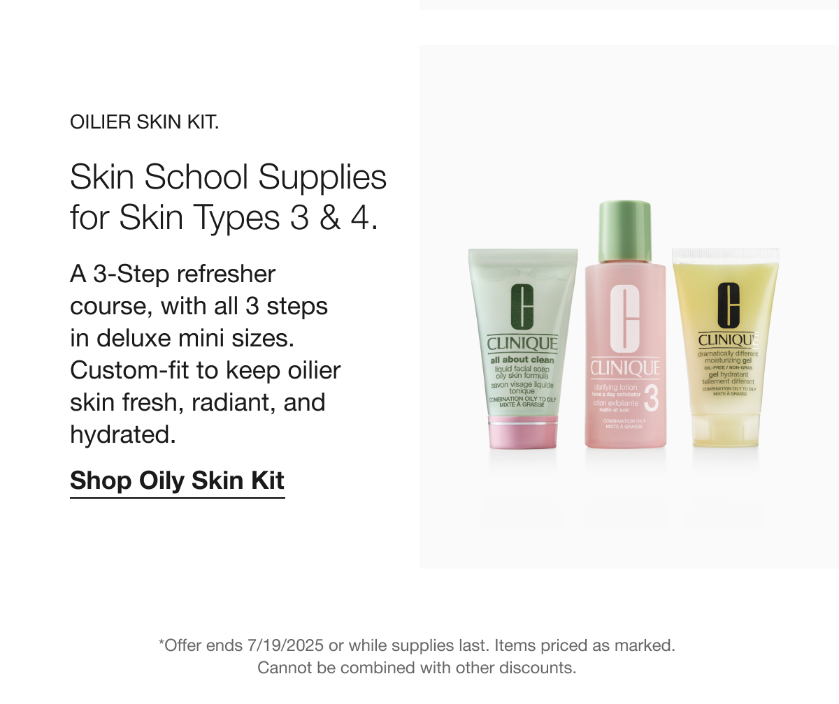 OILIER SKIN KIT. Skin School Supplies for Skin Types 3 & 4. A 3-Step refresher course, with all 3 steps in deluxe mini sizes. Custom-fit to keep oilier skin fresh, radiant, and hydrated. Shop Oily Skin Kit *Offer ends 7/19/2025 or while supplies last. Items priced as marked. Cannot be combined with other discounts.
