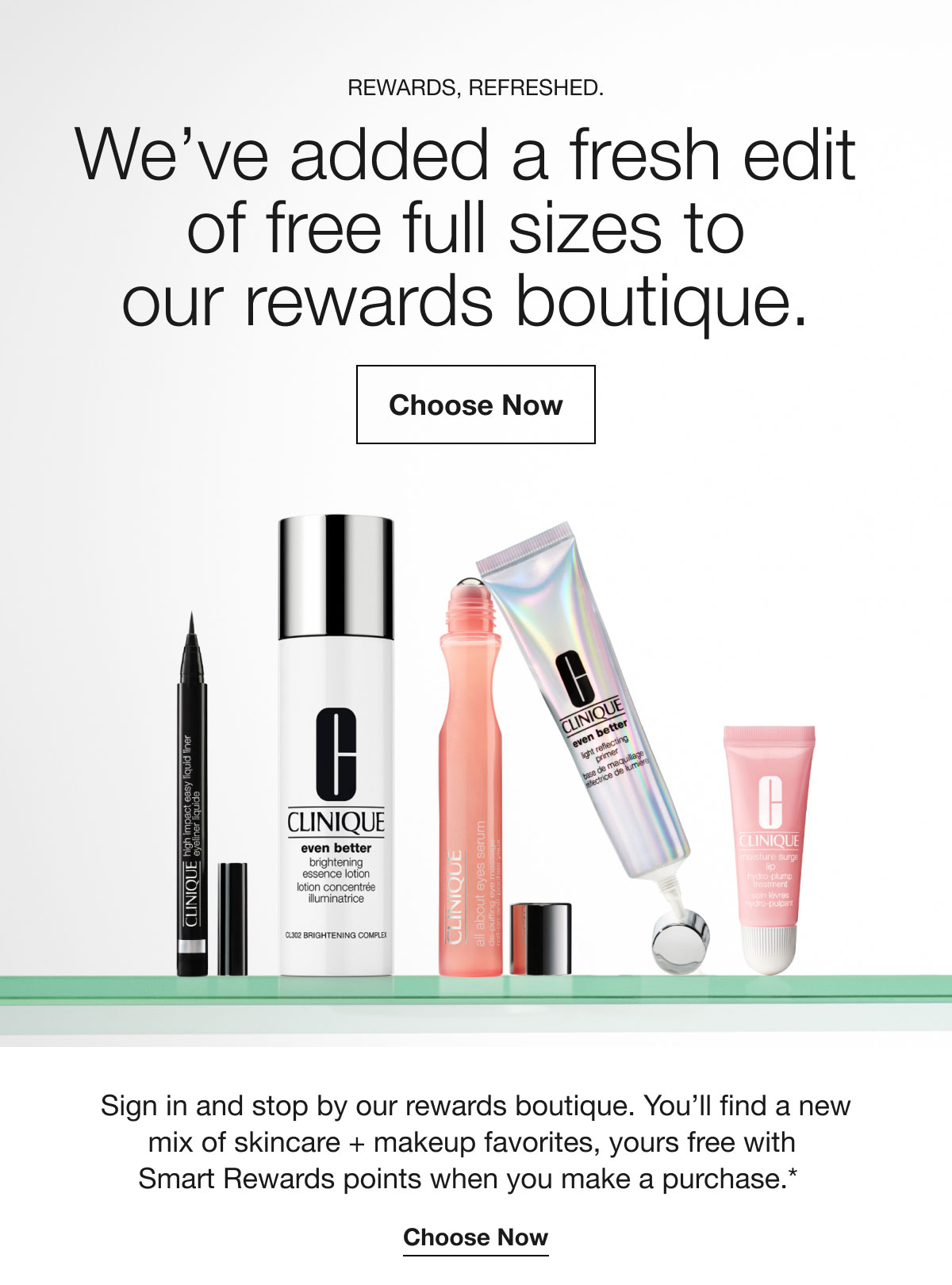 Rewards, refreshed. | We’ve added a fresh edit of free full sizes to our rewards boutique. | Choose Now | Sign in and stop by our rewards boutique. You’ll find a new mix of skincare + makeup favorites, yours free with Smart Rewards points when you make a purchase.* | Choose Now