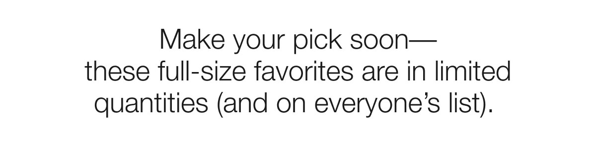 Make your pick soon–– these full-size favorites are in limited quantities (and on everyone’s list).