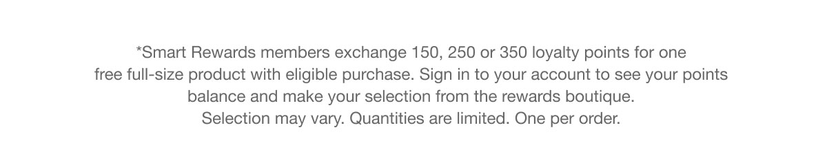 *Smart Rewards members exchange 150, 250 or 350 loyalty points for one free full-size product with eligible purchase. Sign in to your account to see your points balance and make your selection from the rewards boutique. Selection may vary. Quantities are limited. One per order.