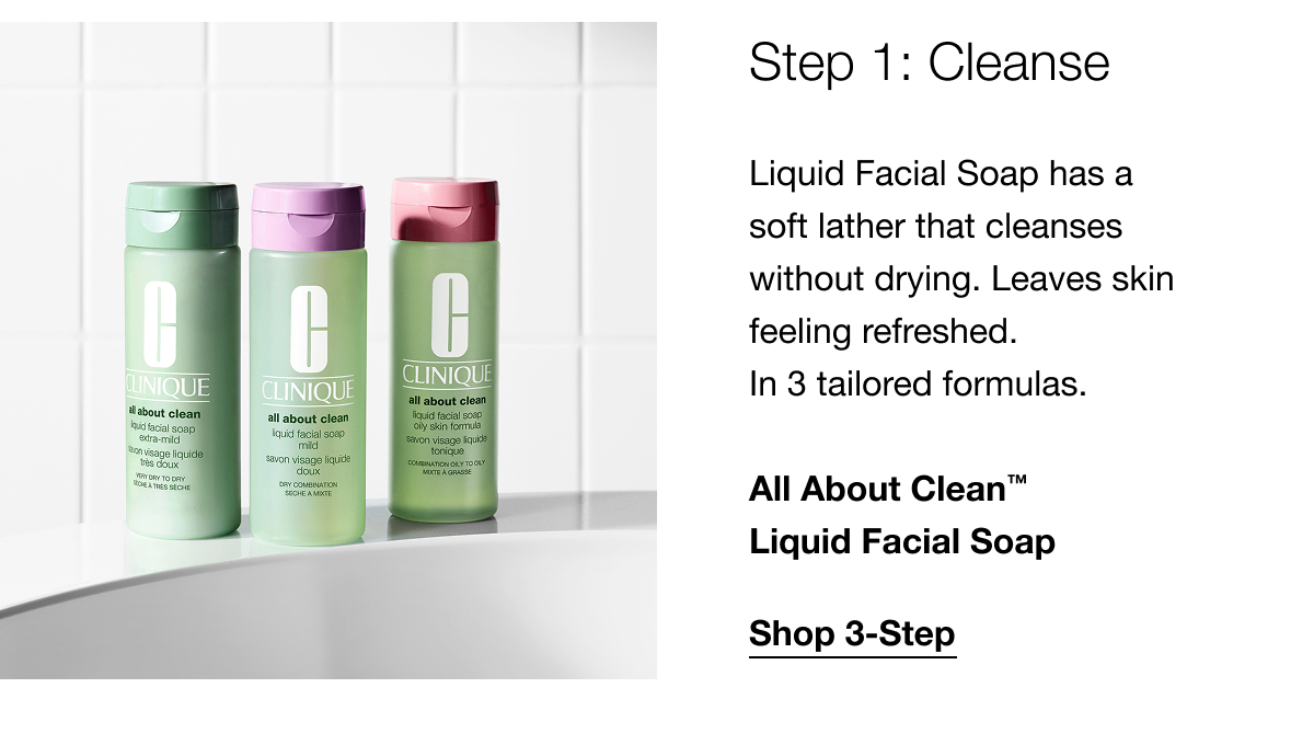 Step 1: Cleanse Liquid Facial Soap has a soft lather that cleanses without drying. Leaves skin feeling refreshed. In 3 tailored formulas. All About Clean™ Liquid Facial Soap | Shop 3-Step