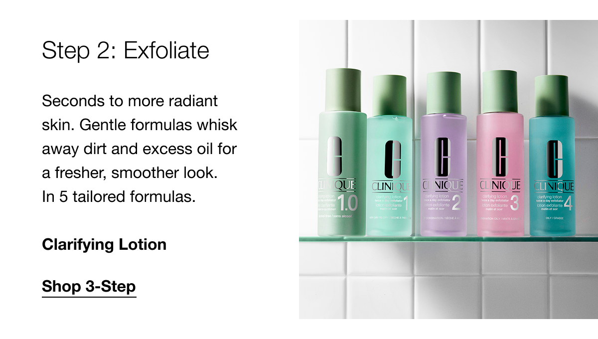 Step 2: Exfoliate Seconds to more radiant skin. Gentle formulas whisk away dirt and excess oil for a fresher, smoother look. In 5 tailored formulas. Clarifying Lotion | Shop 3-Step