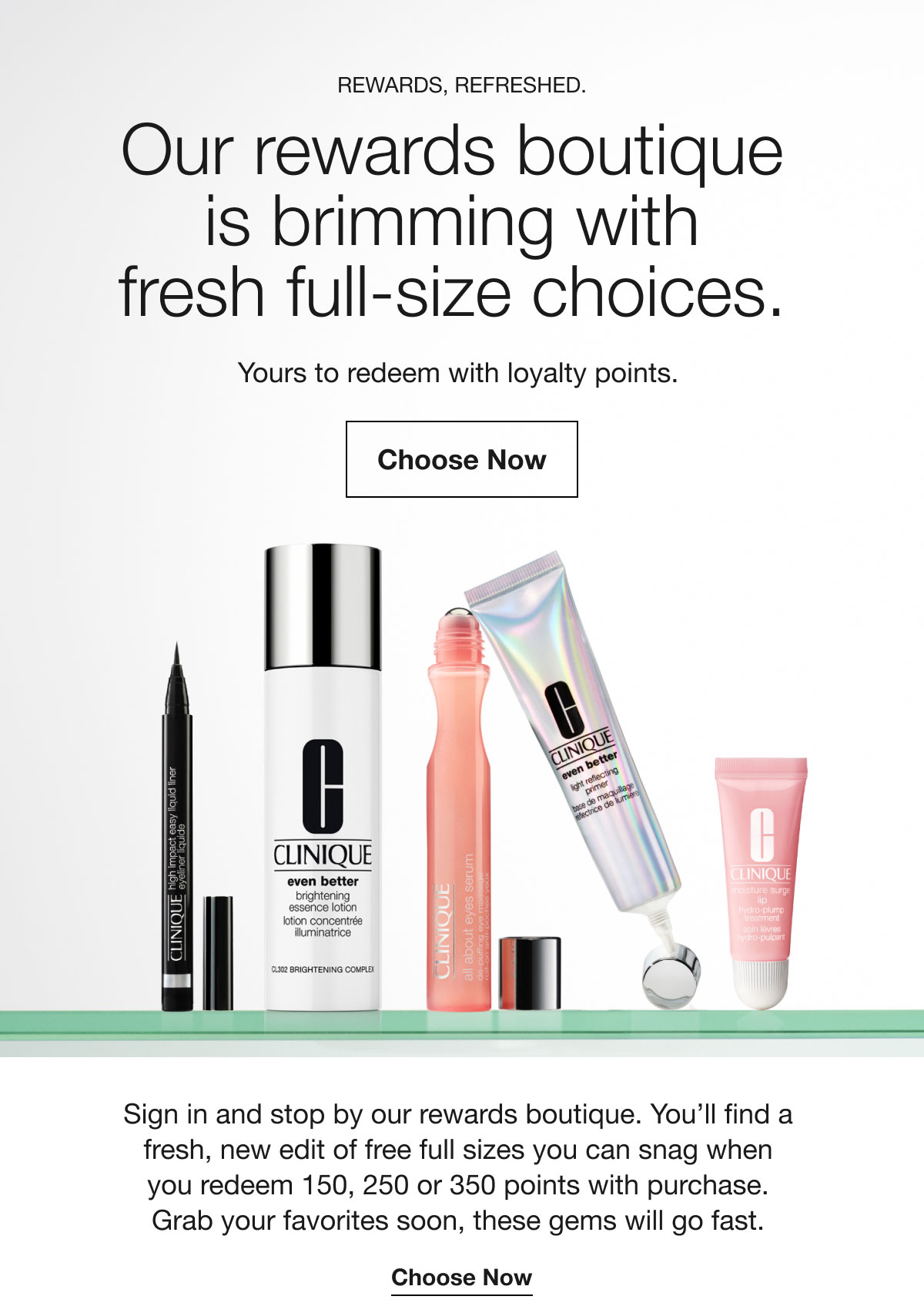 Rewards, refreshed. | Our rewards boutique is brimming with fresh full-size choices. | Yours to redeem with loyalty points. | Choose Now | Sign in and stop by our rewards boutique. You’ll find a fresh, new edit of free full sizes you can snag when you redeem 150, 250 or 350 points with purchase. Grab your favorites soon, these gems will go fast. | Choose Now