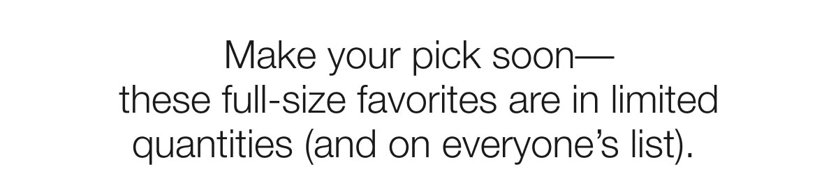 Make your pick soon–– these full-size favorites are in limited quantities (and on everyone’s list).