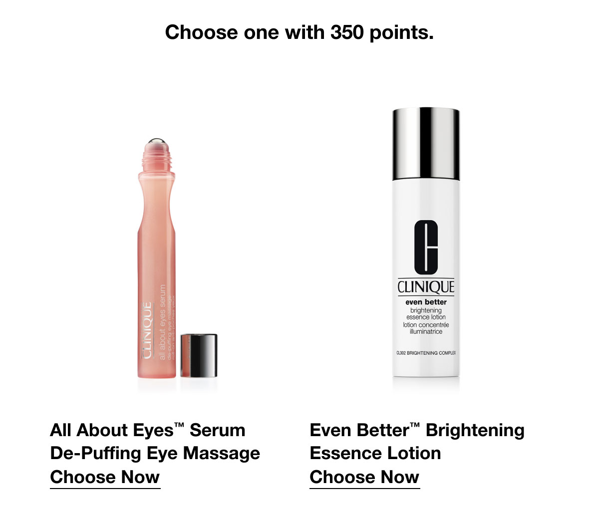 Choose one with 350 points. | All About Eyes™ Serum De-Puffing Eye Massage | Choose Now | Even Better™ Brightening Essence Lotion | Choose Now