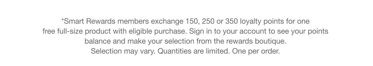 *Smart Rewards members exchange 150, 250 or 350 loyalty points for one free full-size product with eligible purchase. Sign in to your account to see your points  balance and make your selection from the rewards boutique.  Selection may vary. Quantities are limited. One per order.