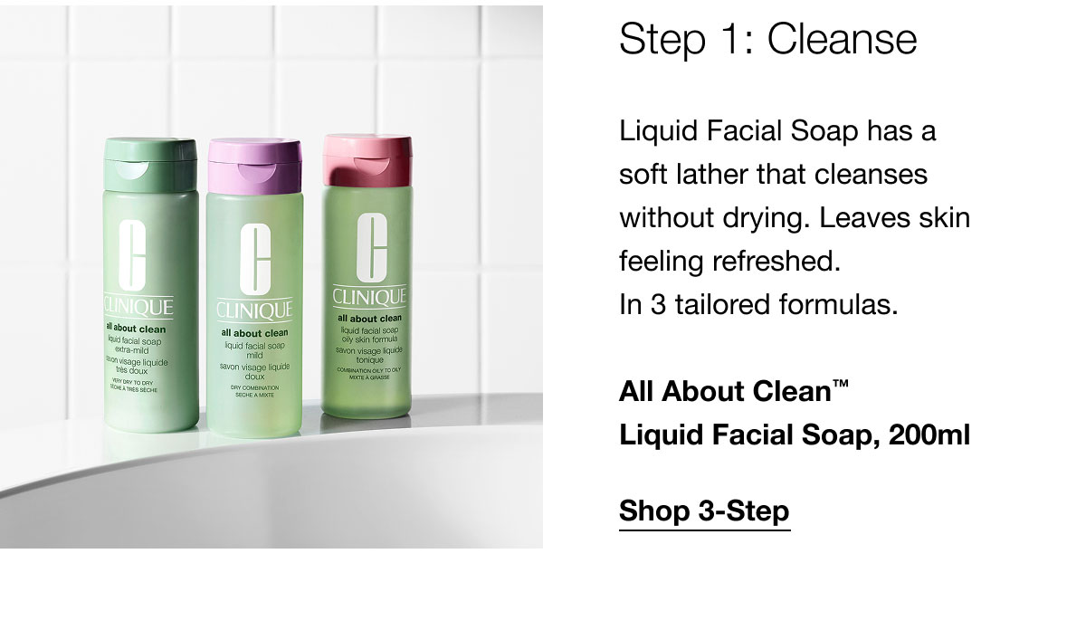 Step 1: Cleanse Liquid Facial Soap has a soft lather that cleanses without drying. Leaves skin feeling refreshed. In 3 tailored formulas. All About Clean™ Liquid Facial Soap, 200ml | Shop 3-Step