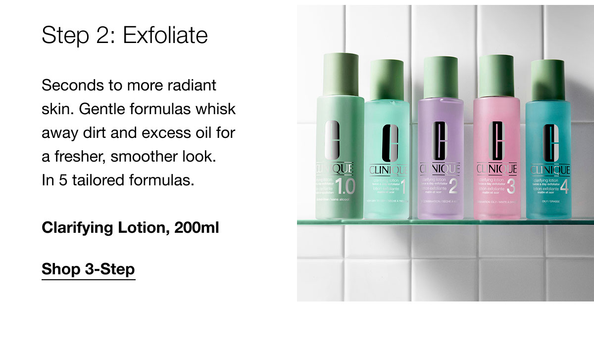 Step 2: Exfoliate Seconds to more radiant skin. Gentle formulas whisk away dirt and excess oil for a fresher, smoother look. In 5 tailored formulas. Clarifying Lotion, 200ml | Shop 3-Step