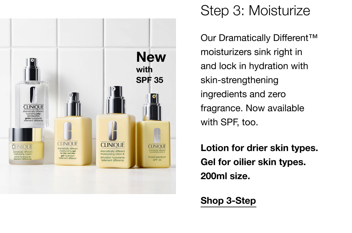 New with SPF35 | Step 3: Moisturize | Our Dramatically Different™ moisturizers sink right in and lock in hydration with skin-strengthening ingredients and zero fragrance. Now available with SPF, too. | Lotion for drier skin types. Gel for oilier skin types. 200ml size. | Shop 3-Step