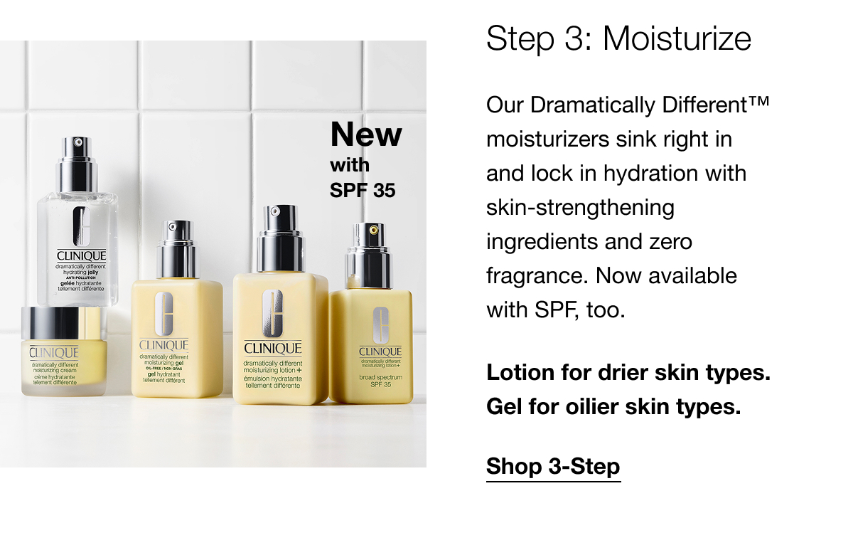 New with SPF35 | Step 3: Moisturize | Our Dramatically Different™ moisturizers sink right in and lock in hydration with skin-strengthening ingredients and zero fragrance. Now available with SPF, too. | Lotion for drier skin types. Gel for oilier skin types. | Shop 3-Step