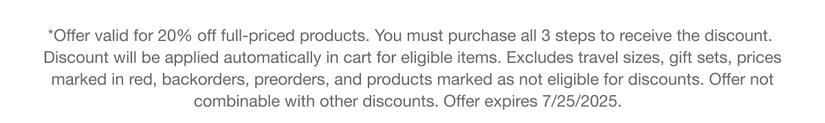 *Offer valid for 20% off full-priced products. You must purchase all 3 steps to receive the discount. Discount will be applied automatically in cart for eligible items. Excludes travel sizes, gift sets, prices marked in red, backorders, preorders, and products marked as not eligible for discounts. Offer not combinable with other discounts. Offer expires 7/25/2025.