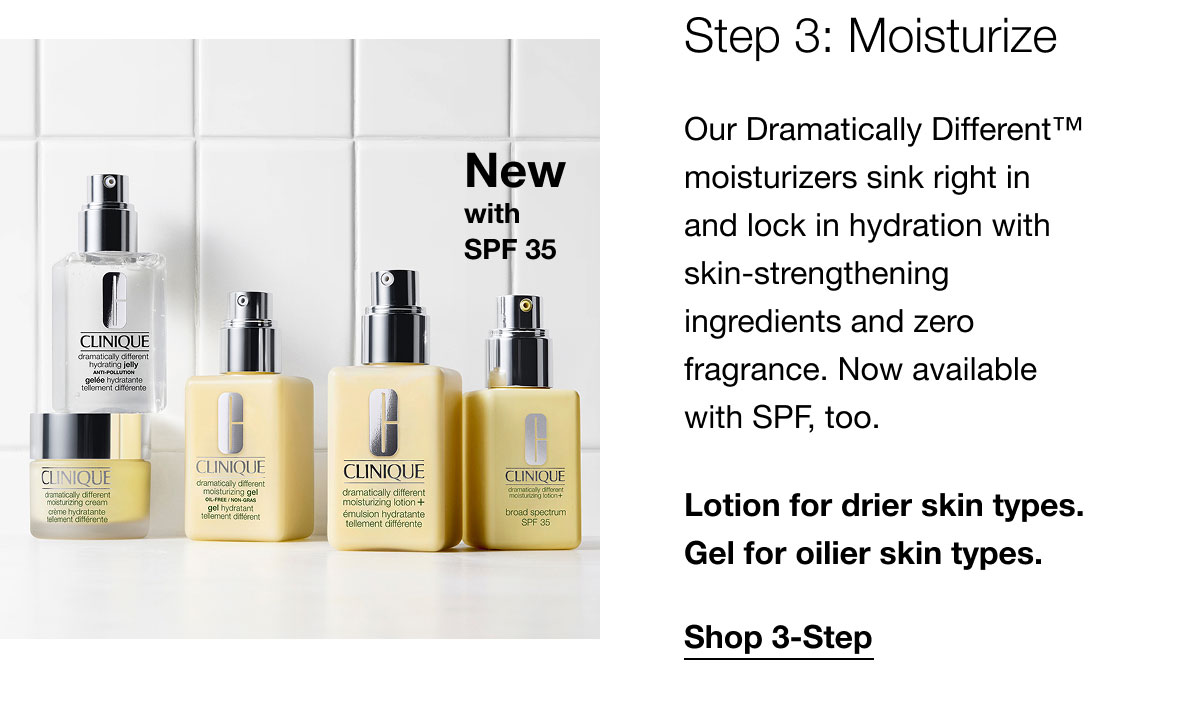 New with SPF 35 | Step 3: Moisturize | Our Dramatically Different™ moisturizers sink right in and lock in hydration with skin-strengthening ingredients and zero fragrance. Now available with SPF, too. | Lotion for drier skin types. Gel for oilier skin types. | Shop 3-Step