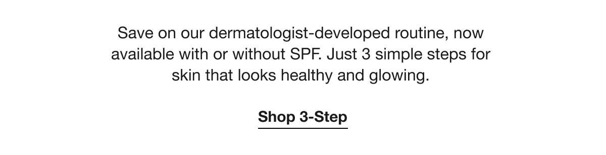 Save on our dermatologist-developed routine, now available with or without SPF. Just 3 simple steps for skin that looks healthy and glowing. | Shop 3-Step