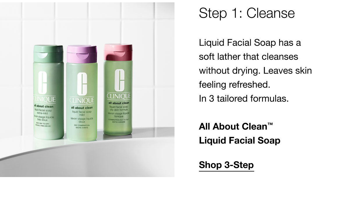 Step 1: Cleanse | Liquid Facial Soap has a soft lather that cleanses without drying. Leaves skin feeling refreshed. In 3 tailored formulas. | All About Clean™ Liquid Facial Soap | Shop 3-Step