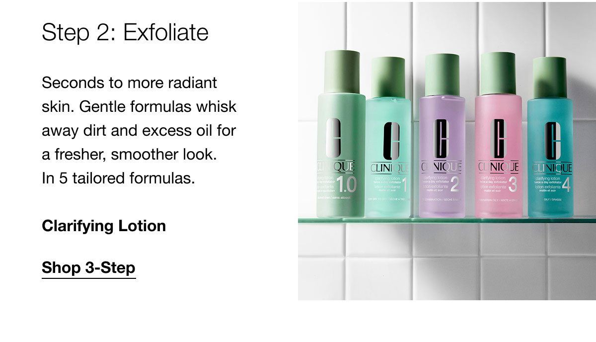 Step 2: Exfoliate | Seconds to more radiant skin. Gentle formulas whisk away dirt and excess oil for a fresher, smoother look. In 5 tailored formulas. | Clarifying Lotion | Shop 3-Step