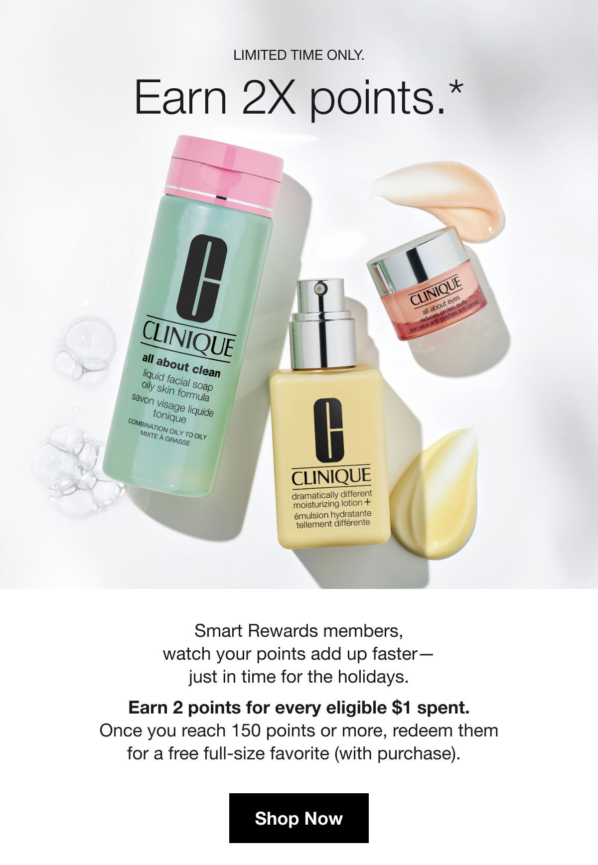 Limited time only. | Earn 2X points.* | Smart Rewards members, watch your points add up faster— just in time for the holidays. Earn 2 points for every eligible $1 spent. Once you reach 150 points or more, redeem them for a free full-size favorite (with purchase). | Shop Now
