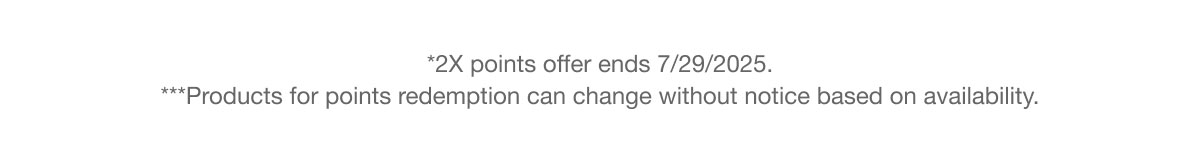 *2X points offer ends 7/29/2025. ***Products for points redemption can change without notice based on availability.