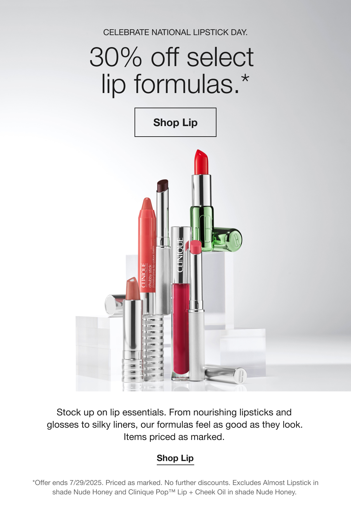 CELEBRATE NATIONAL LIPSTICK DAY. 30% off select lip formulas.* Shop Lip Stock up on lip essentials. From nourishing lipsticks and glosses to silky liners, our formulas feel as good as they look. Items priced as marked. Shop Lip *Offer ends 7/29/2025. Priced as marked. No further discounts. Excludes Almost Lipstick in shade Nude Honey and Clinique Pop™ Lip + Cheek Oil in shade Nude Honey.