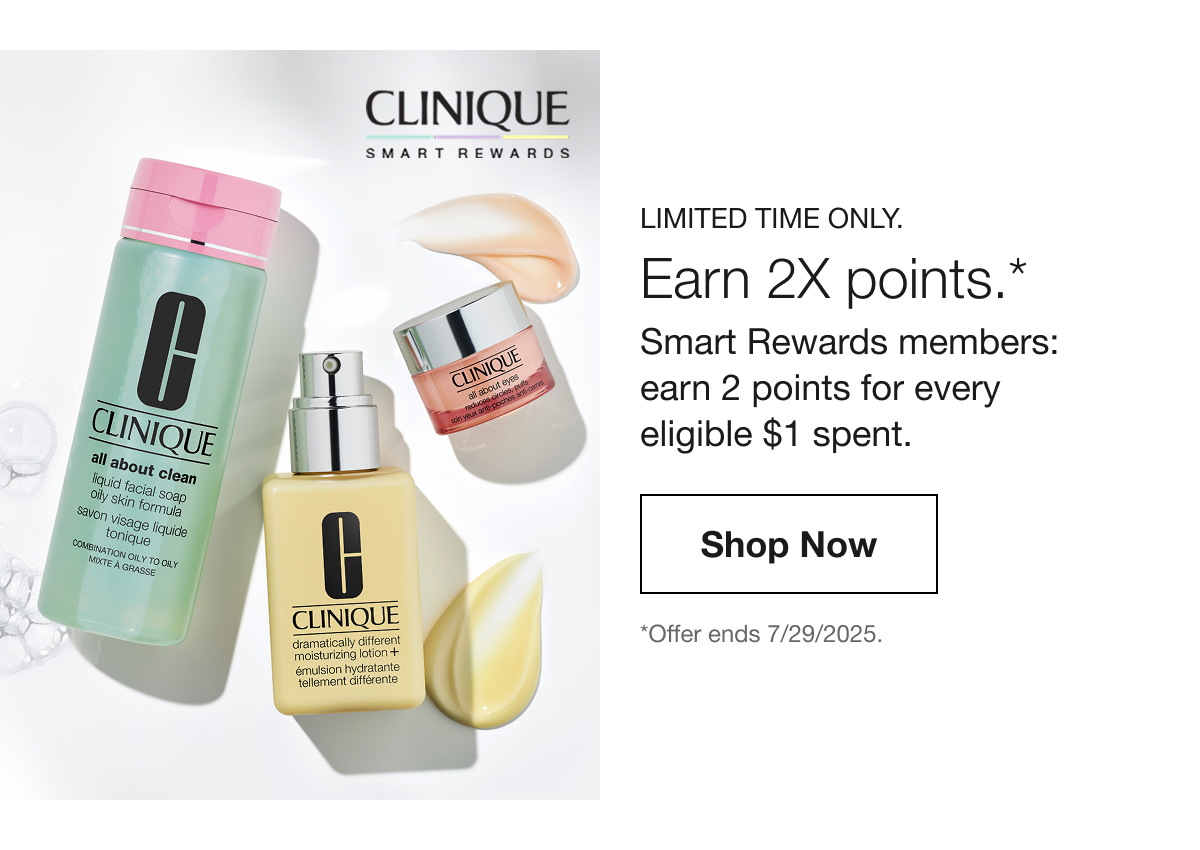 CLINIQUE SMART REWARDS LIMITED TIME ONLY. Earn 2X points.* Smart Rewards members: earn 2 points for every eligible $1 spent. Shop Now *Offer ends 7/29/2025.