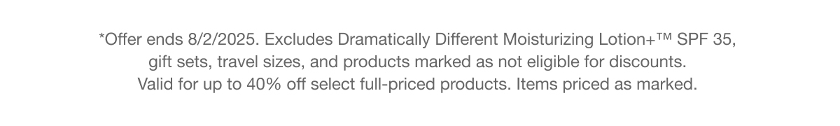 *Offer ends 8/2/2025. Excludes Dramatically Different Moisturizing Lotion SPF 35, gift sets, travel sizes, and products marked as not eligible for discounts. Valid for up to 40% off select full-priced products. Items priced as marked.