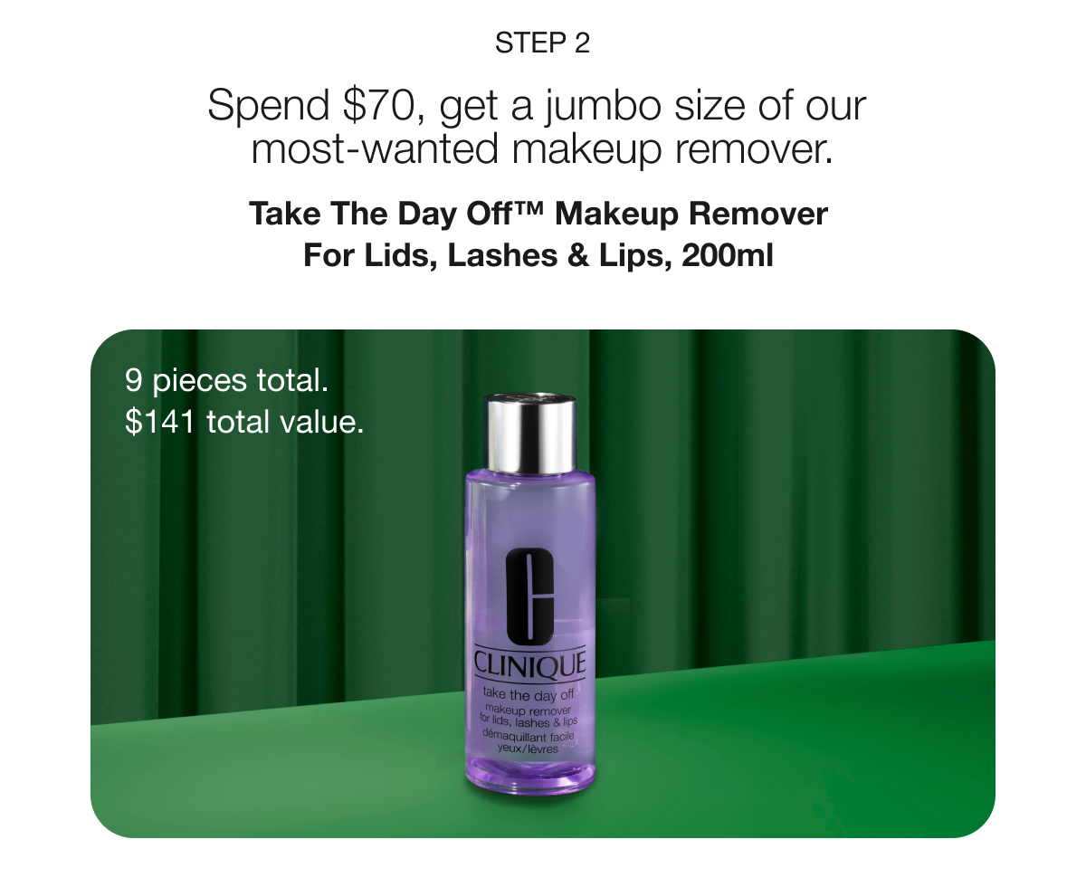 STEP 2 | Spend $70, get a jumbo size of our most-wanted makeup remover. | Take The Day Off™ Makeup Remover For Lids, Lashes & Lips, 200ml | 9 pieces total. $141 total value.