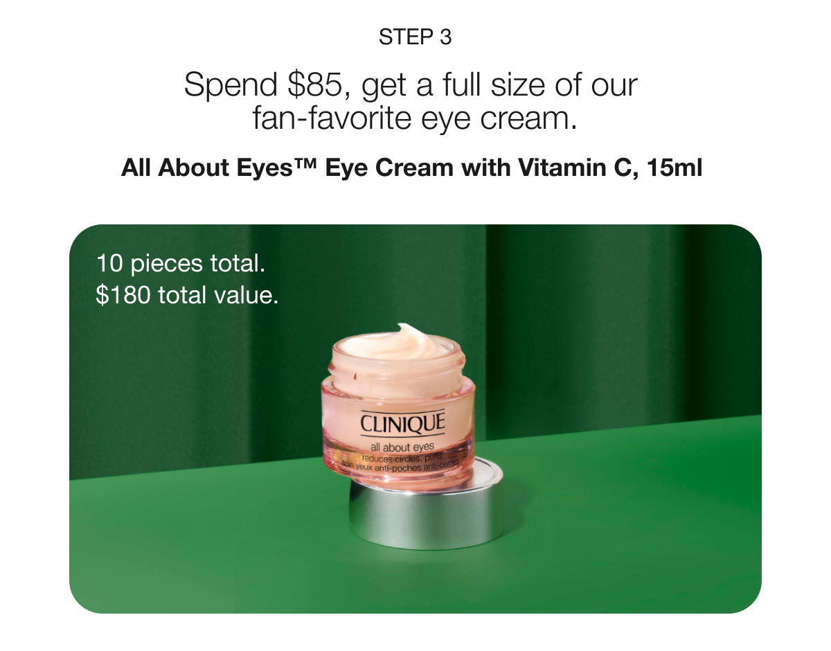 STEP 3 | Spend $85, get a full size of our fan-favorite eye cream. | All About Eyes™ Eye Cream with Vitamin C, 15ml | 10 pieces total. $180 total value.