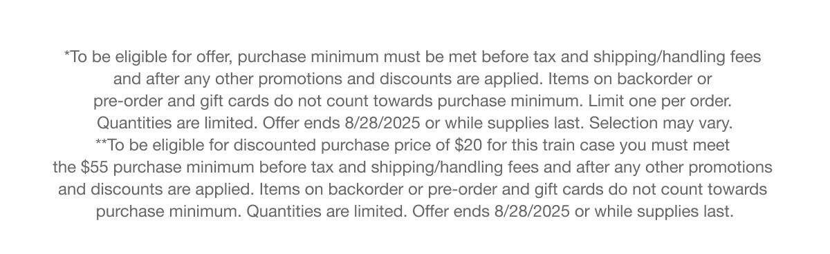 To be eligible for offer, purchase minimum must be met before tax and shipping/handling fees and after any other promotions and discounts are applied. Items on backorder or pre-order and gift cards do not count towards purchase minimum. Limit one per order. Quantities are limited. Offer ends 8/28/2025 or while supplies last. Selection may vary. To be eligible for discounted purchase price of $20 for this train case you must meet the $55 purchase minimum before tax and shipping/handling fees and after any other promotions and discounts are applied, Items on backorder or pre-order and gift cards do not count towards purchase minimum. Quantities are limited. Offer ends 8/28/2025 or while supplies last.