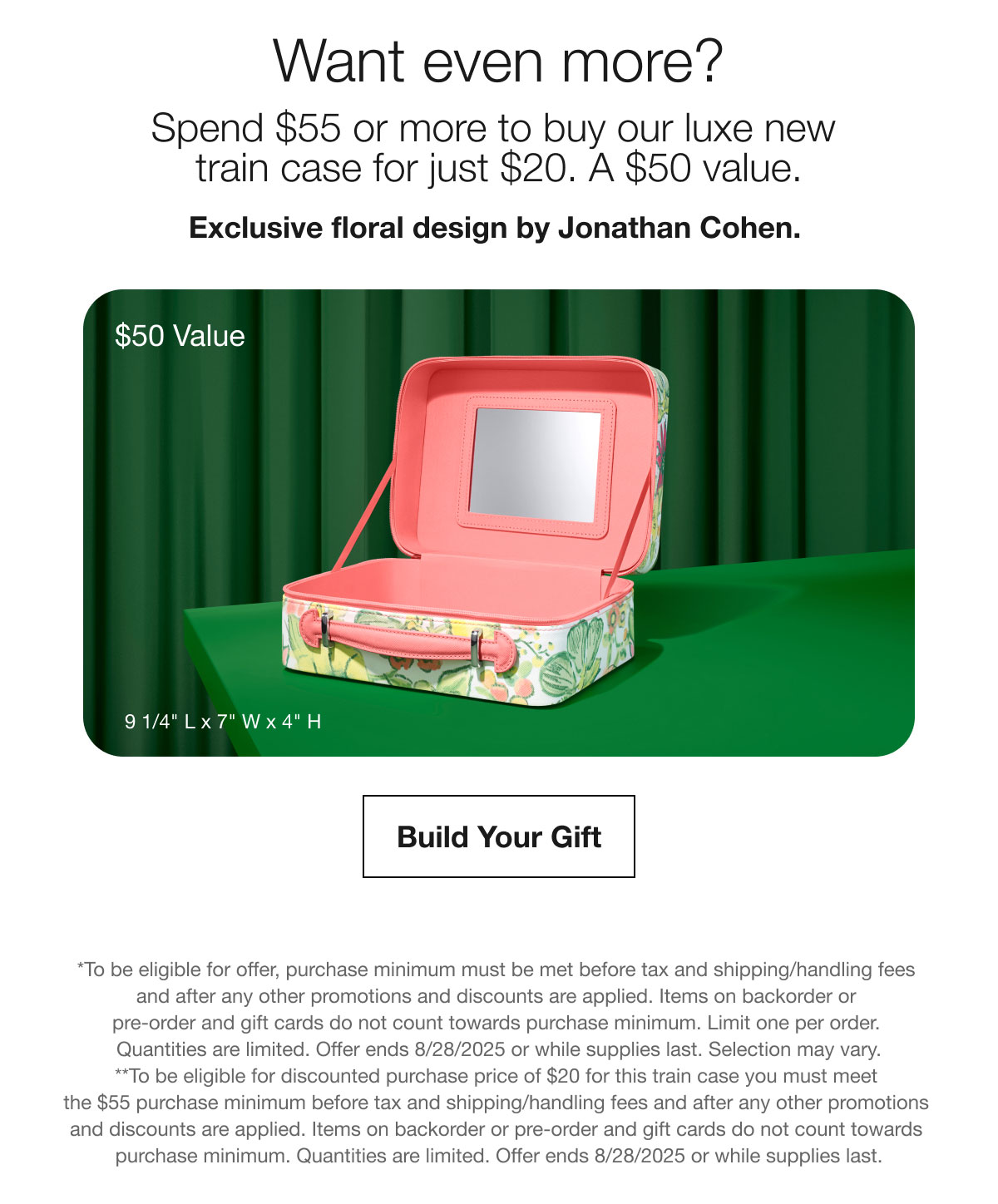Want even more? | Spend $55 or more to buy our luxe new train case for just $20. A $50 value. | Exclusive floral design by Jonathan Cohen. | $50 Value | Build Your Gift | *To be eligible for offer, purchase minimum must be met before tax and shipping/handling fees and after any other promotions and discounts are applied. Items on backorder or pre-order and gift cards do not count towards purchase minimum. Limit one per order. Quantities are limited. Offer ends 8/28/2025 or while supplies last. Selection may vary. | **To be eligible for discounted purchase price of $20 for this train case you must meet the $55 purchase minimum before tax and shipping/handling fees and after any other promotions and discounts are applied. Items on backorder or pre-order and gift cards do not count towards purchase minimum. Quantities are limited. Offer ends 8/28/2025 or while supplies last.