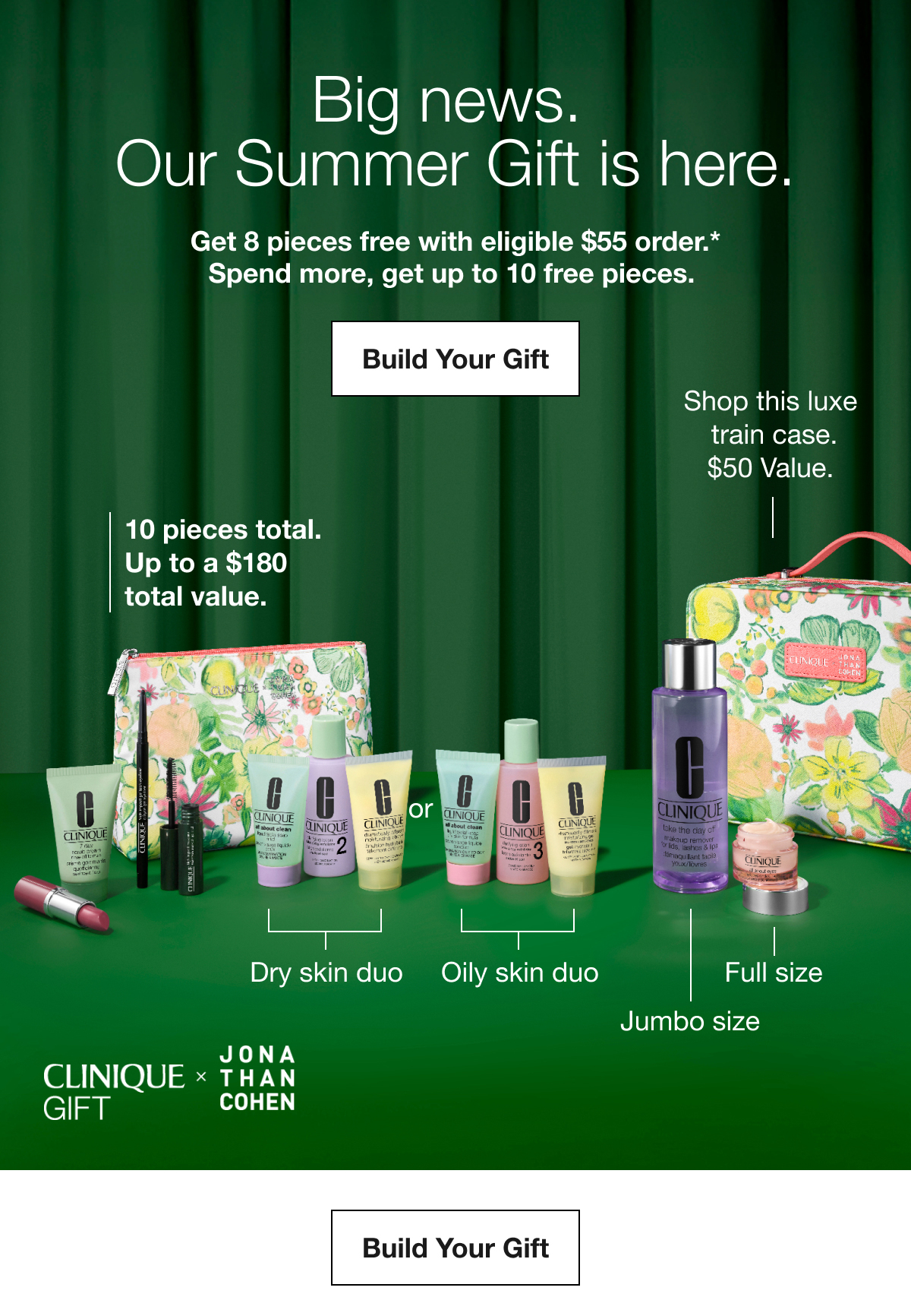 Big news. Our Summer Gift is here. | Get 8 pieces free with eligible $55 order.* Spend more, get up to 10 free pieces. | Build Your Gift | Shop this luxe train case. $50 Value. | 10 pieces total. Up to a $180 total value. | Dry skin duo | Oily skin duo | Full size | Jumbo size | CLINIQUE GIFT * JONATHAN COHEN | Build Your Gift