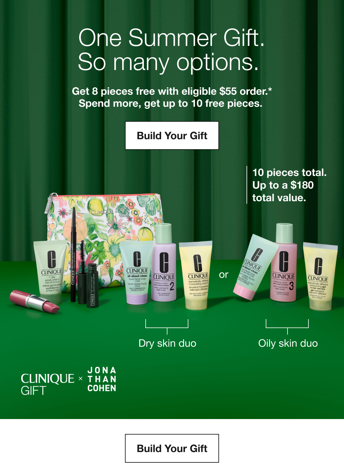One Summer Gift. So many options. | Get 8 pieces free with eligible $55 order.* Spend more, get up to 10 free pieces. | Build Your Gift | 10 pieces total. Up to a $180 total value. | Dry skin duo | Oily skin duo | Build Your Gift