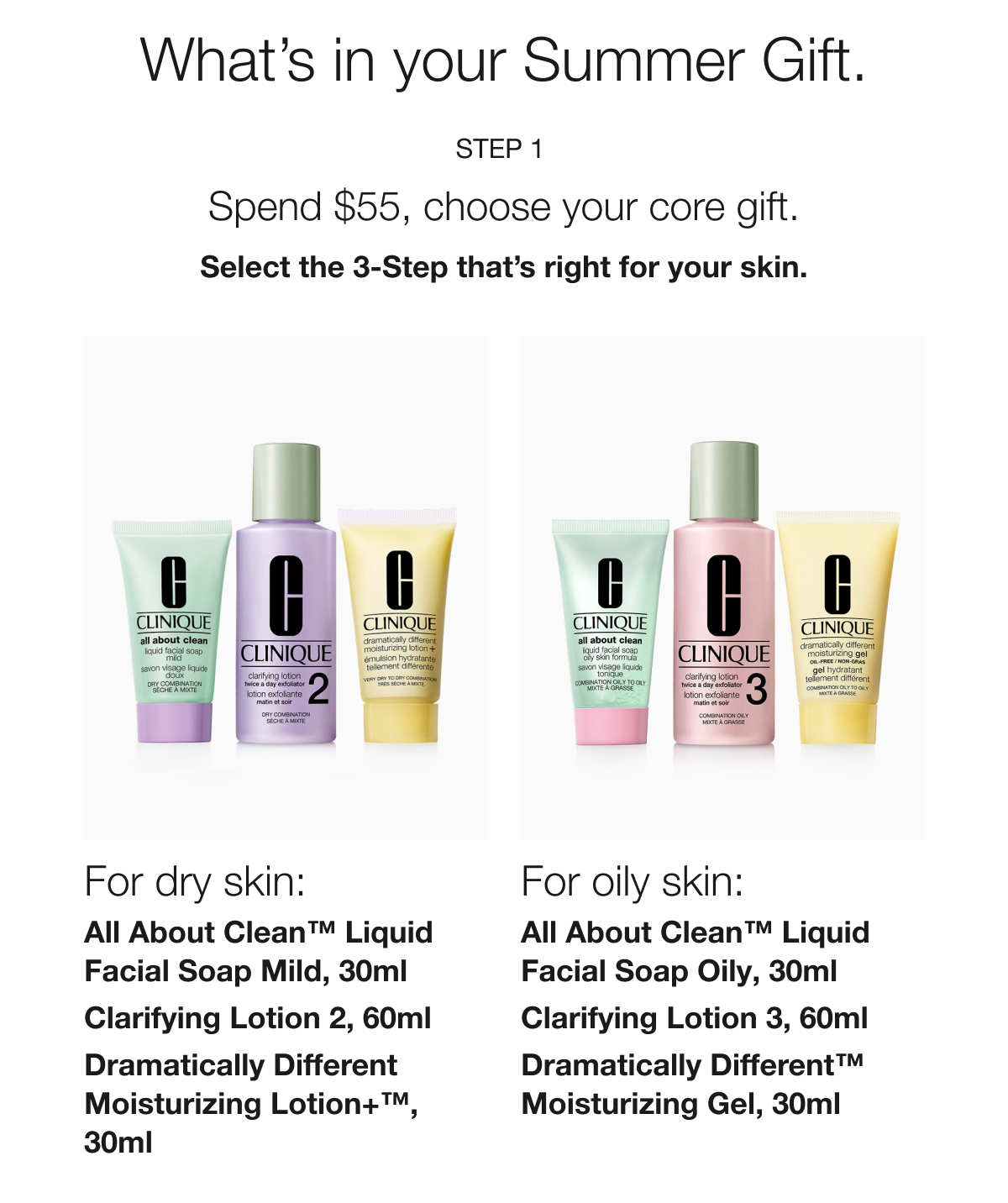 What’s in your Summer Gift. | Step 1 | Spend $55, choose your core gift. | Select the 3-Step that’s right for your skin. | For dry skin: All About Clean™ Liquid Facial Soap Mild, 30ml | Clarifying Lotion 2, 60ml | Dramatically Different Moisturizing Lotion+™, 30ml | For oily skin: All About Clean™ Liquid Facial Soap Oily, 30ml | Clarifying Lotion 3, 60ml | Dramatically Different™ Moisturizing Gel, 30ml