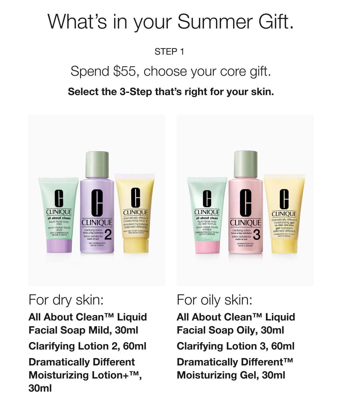 What’s in your Summer Gift. | Step 1 | Spend $55, choose your core gift. | Select the 3-Step that’s right for your skin. | For dry skin: All About Clean™ Liquid Facial Soap Mild, 30ml | Clarifying Lotion 2, 60ml | Dramatically Different Moisturizing Lotion+™, 30ml | For oily skin: All About Clean™ Liquid Facial Soap Oily, 30ml | Clarifying Lotion 3, 60ml | Dramatically Different™ Moisturizing Gel, 30ml