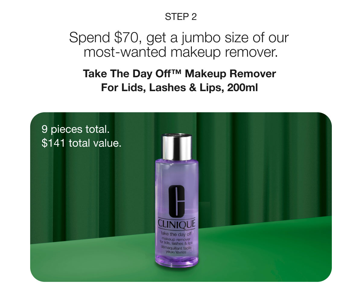 Step 2 | Spend $70, get a jumbo size of our most-wanted makeup remover. | Take The Day Off™ Makeup Remover For Lids, Lashes & Lips, 200ml | 9 pieces total. | $141 total value.
