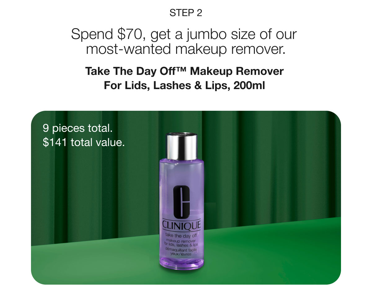 STEP 2 Spend $70, get a jumbo size of our most-wanted makeup remover. Take The Day Off™ Makeup Remover For Lids, Lashes & Lips, 200ml 9 pieces total. $141 total value.