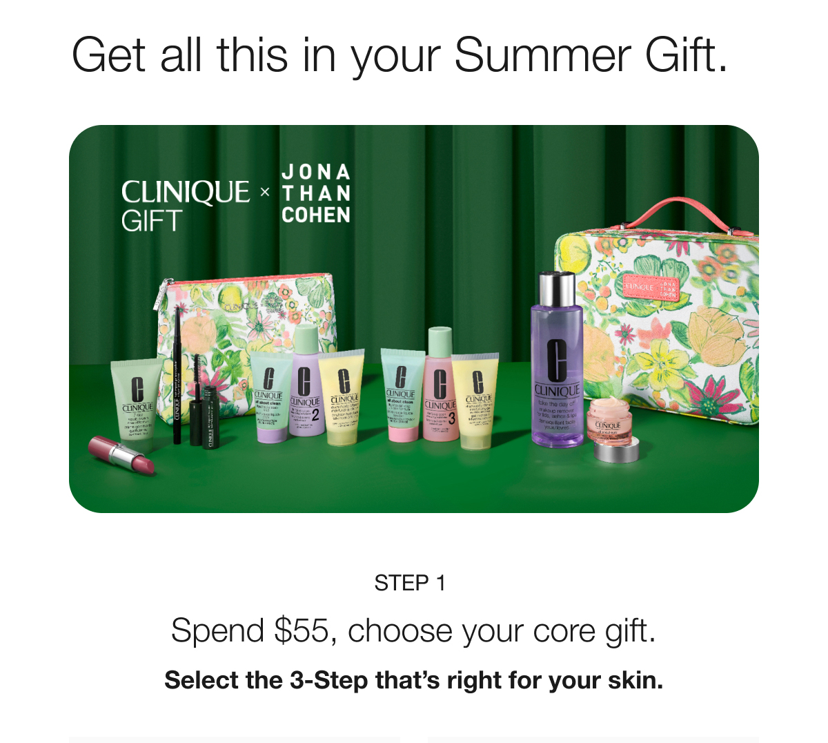 Get all this in your Summer Gift. CLINIQUE GIFT × THAN JONA COHEN STEP 1 Spend $55, choose your core gift. Select the 3-Step that's right for your skin.