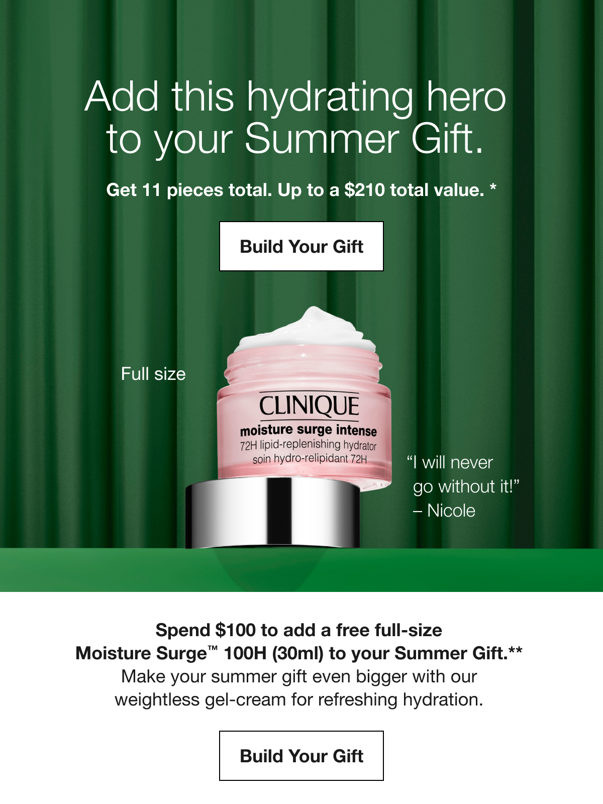 Add this hydrating hero to your Summer Gift. Get 11 pieces total. Up to a $210 total value. * Build Your Gift Full size I will never go without it! Nicole Spend $100 to add a free full-size Moisture Surge™ 100H (30ml) to your Summer Gift.** Make your Summer gift even bigger with our weightless gel-cream for refreshing hydration. Build Your Gift