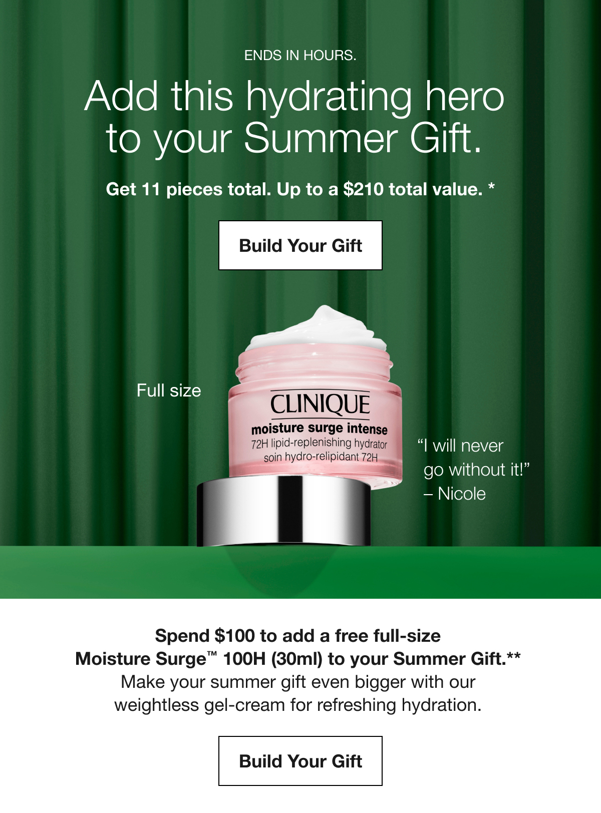 ENDS IN HOURS. | Add this hydrating hero to your Summer Gift. | Get 11 pieces total. Up to a $210 total value. * | Build Your Gift | Full size | I will never go without it! – Nicole | Spend $100 to add a free full-size Moisture Surge™ 100H (30ml) to your Summer Gift.** | Make your summer gift even bigger with our weightless gel-cream for refreshing hydration. | Build Your Gift