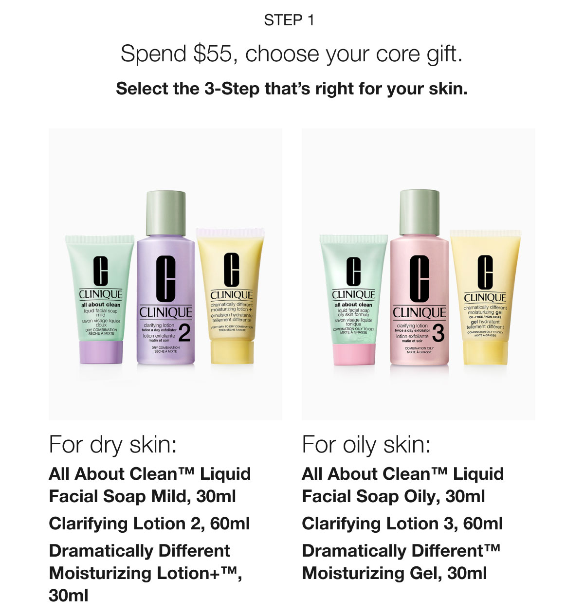 Step 1 | Spend $55, choose your core gift. | Select the 3-Step that’s right for your skin. | For dry skin: All About Clean™ Liquid Facial Soap Mild, 30ml | Clarifying Lotion 2, 60ml | Dramatically Different Moisturizing Lotion+™, 30ml | For oily skin: All About Clean™ Liquid Facial Soap Oily, 30ml | Clarifying Lotion 3, 60ml | Dramatically Different™ Moisturizing Gel, 30ml