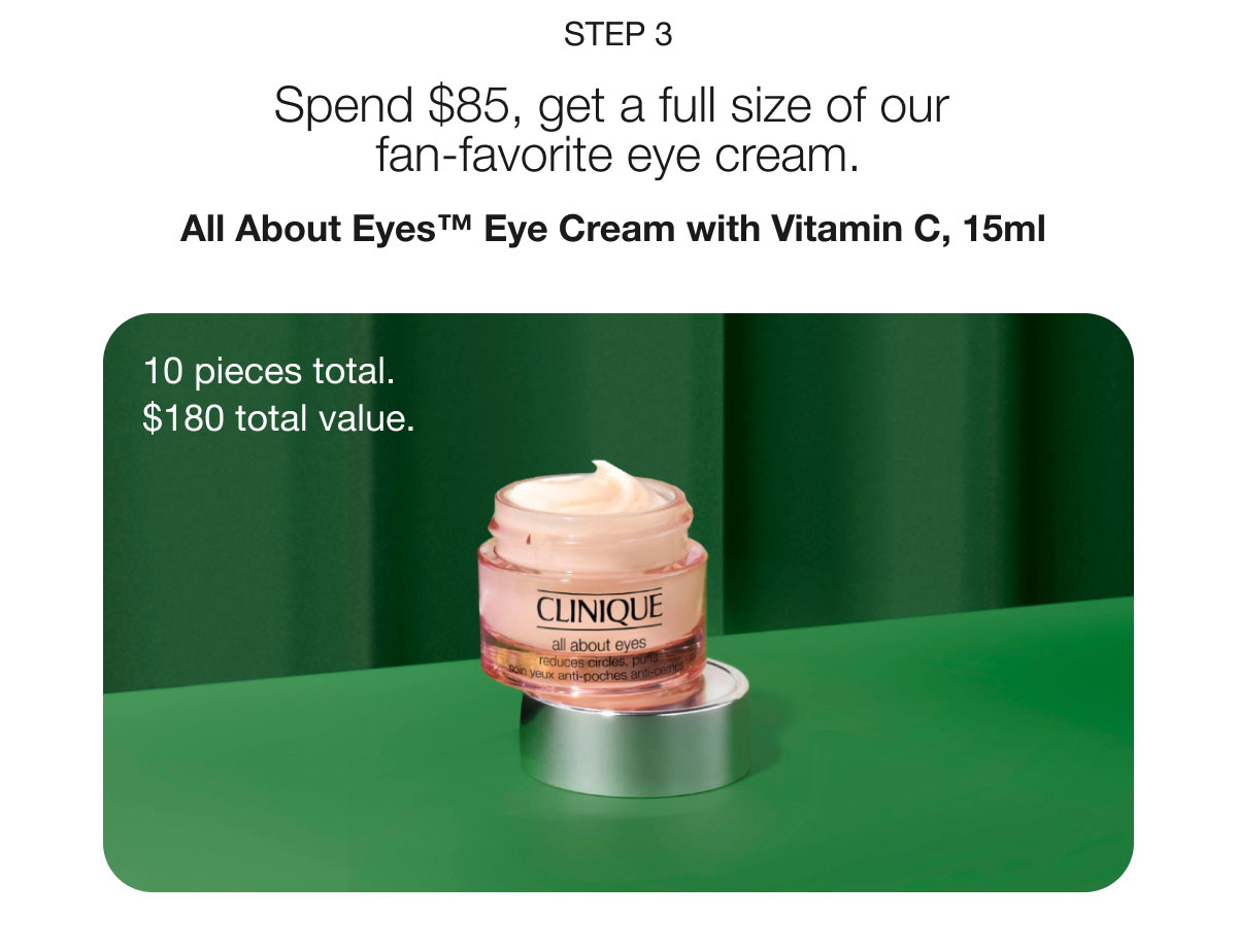 Step 3 | Spend $85, get a full size of our fan-favorite eye cream. | All About Eyes™ Eye Cream with Vitamin C, 15ml | 10 pieces total. | $180 total value.