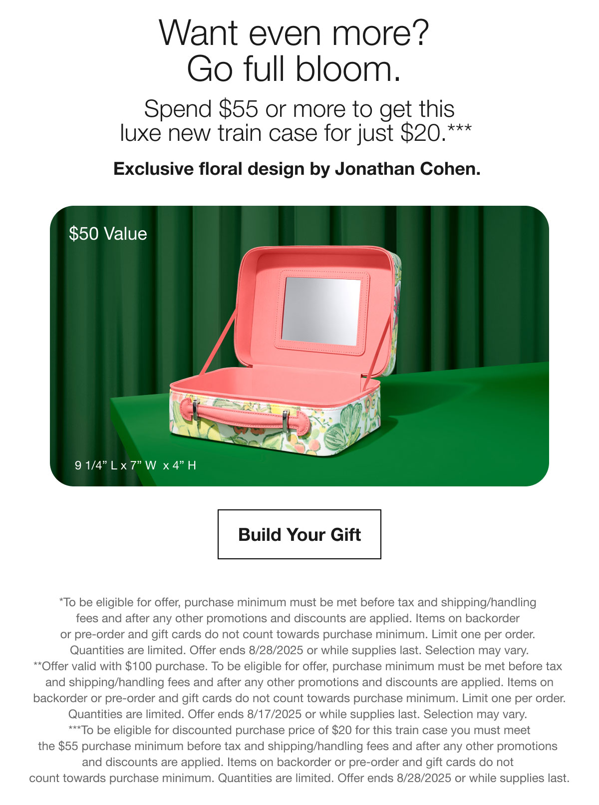 Want even more? Go full bloom. | Spend $55 or more to get this luxe new train case for just $20.*** | Exclusive floral design by Jonathan Cohen. | $50 Value | Build Your Gift | *To be eligible for offer, purchase minimum must be met before tax and shipping/handling fees and after any other promotions and discounts are applied. Items on backorder or pre-order and gift cards do not count towards purchase minimum. Limit one per order. Quantities are limited. Offer ends 8/28/2025 or while supplies last. Selection may vary. **Offer valid with $100 purchase. To be eligible for offer, purchase minimum must be met before tax and shipping/handling fees and after any other promotions and discounts are applied. Items on backorder or pre-order and gift cards do not count towards purchase minimum. Limit one per order. Quantities are limited. Offer ends 8/17/2025 or while supplies last. Selection may vary. ***To be eligible for discounted purchase price of $20 for this train case you must meet the $55 purchase minimum before tax and shipping/handling fees and after any other promotions and discounts are applied. Items on backorder or pre-order and gift cards do not count towards purchase minimum. Quantities are limited. Offer ends 8/28/2025 or while supplies last.