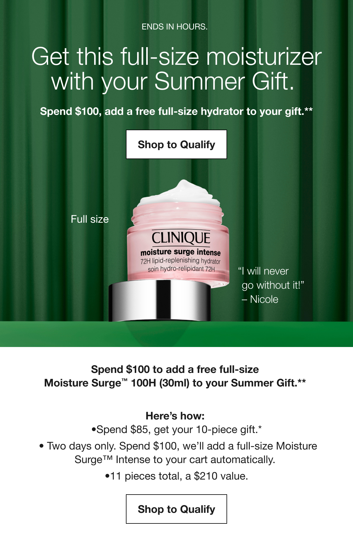 ENDS IN HOURS. | Get this full-size moisturizer with your Summer Gift. Spend $100, add a free full-size hydrator to your gift.** Shop to Qualify | Full size | “I will never go without it!” - Nicole | Spend $100 to add a free full-size Moisture Surge TM 100H (30ml) to your Summer Gift.** Here’s how: Spend $85, get your 10-piece gift.* | Two days only. Spend $100, we’ll add a full-size Moisture Surge TM Intense to your cart automatically. | 11 pieces total, a $210 value. Shop to Qualify